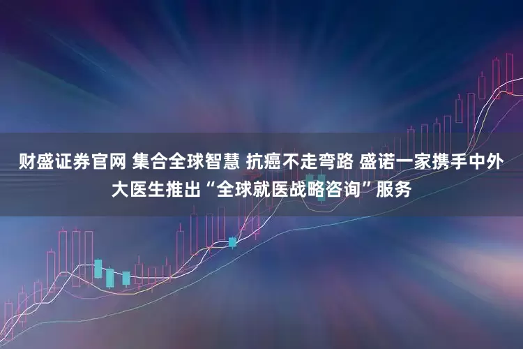 财盛证券官网 集合全球智慧 抗癌不走弯路 盛诺一家携手中外大医生推出“全球就医战略咨询”服务