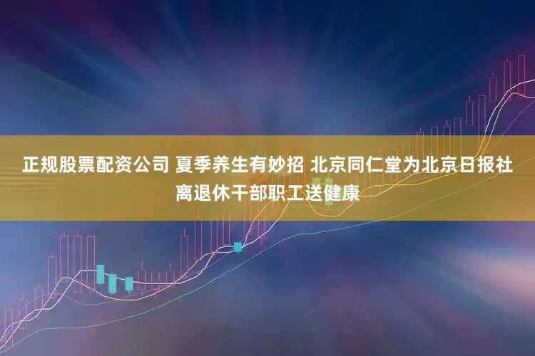 正规股票配资公司 夏季养生有妙招 北京同仁堂为北京日报社离退休干部职工送健康