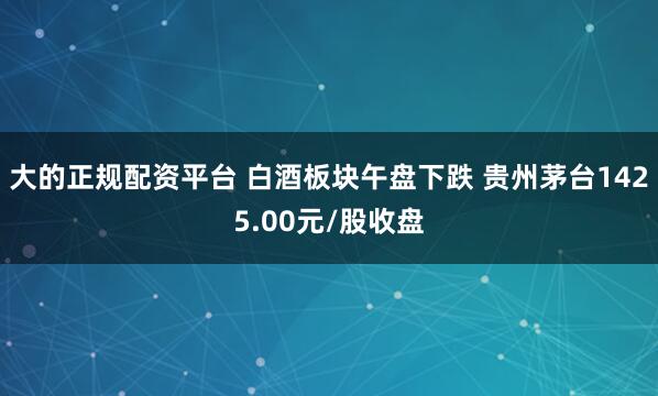 大的正规配资平台 白酒板块午盘下跌 贵州茅台1425.00元/股收盘