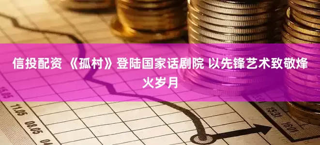 信投配资 《孤村》登陆国家话剧院 以先锋艺术致敬烽火岁月
