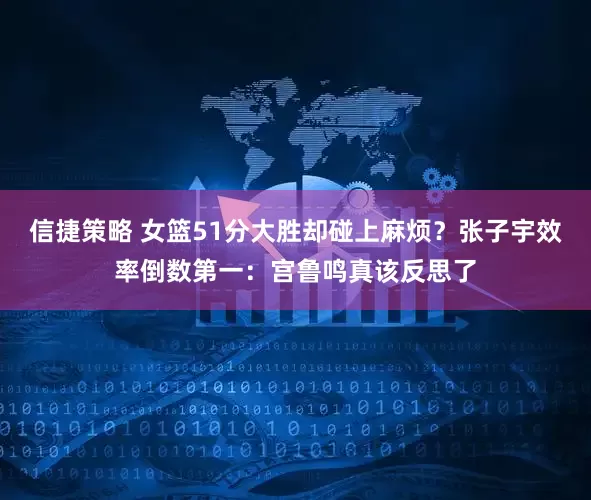 信捷策略 女篮51分大胜却碰上麻烦？张子宇效率倒数第一：宫鲁鸣真该反思了