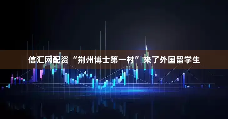 信汇网配资 “荆州博士第一村” 来了外国留学生