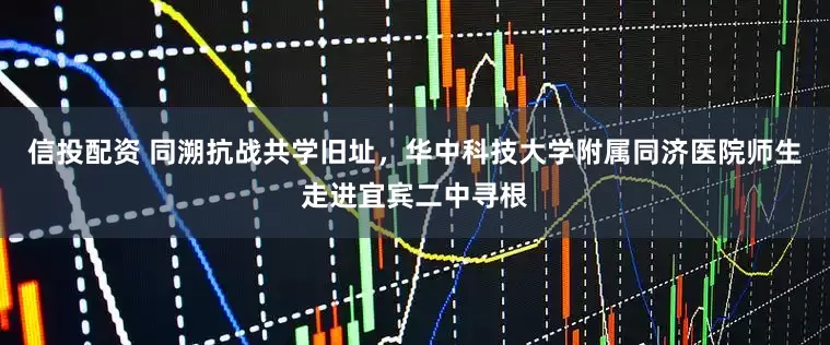 信投配资 同溯抗战共学旧址，华中科技大学附属同济医院师生走进宜宾二中寻根
